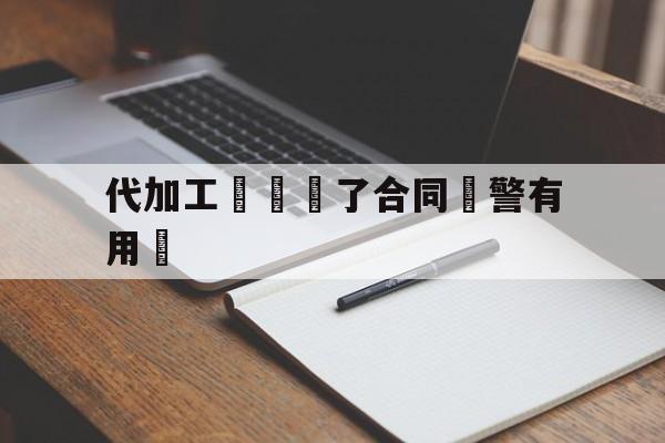 代加工詐騙簽了合同報警有用嗎(被代加工项目骗了怎么办)